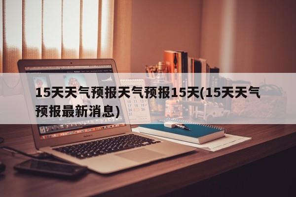 15天天气预报天气预报15天(15天天气预报最新消息)