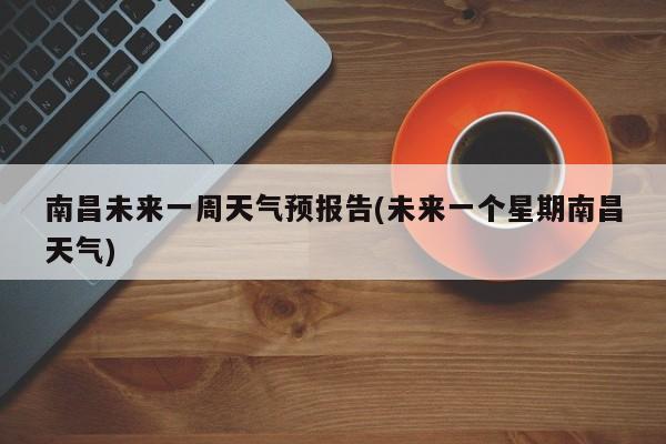 南昌未来一周天气预报告(未来一个星期南昌天气)