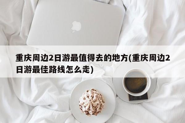 重庆周边2日游最值得去的地方(重庆周边2日游最佳路线怎么走)
