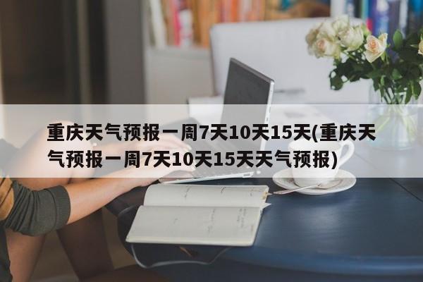 重庆天气预报一周7天10天15天(重庆天气预报一周7天10天15天天气预报)