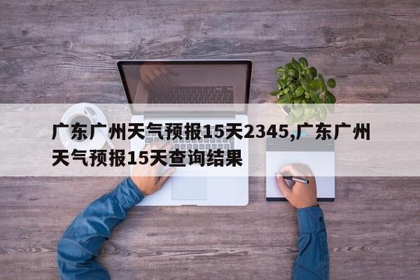 广东广州天气预报15天2345,广东广州天气预报15天查询结果 第1张