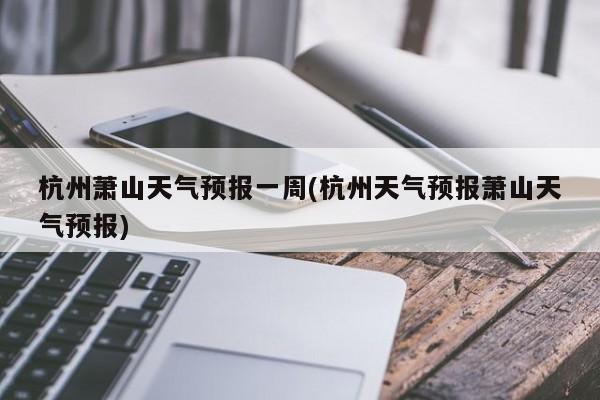 杭州萧山天气预报一周(杭州天气预报萧山天气预报) 第1张
