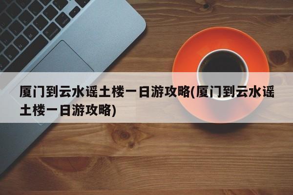 厦门到云水谣土楼一日游攻略(厦门到云水谣土楼一日游攻略) 第1张