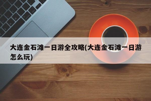 大连金石滩一日游全攻略(大连金石滩一日游怎么玩) 第1张