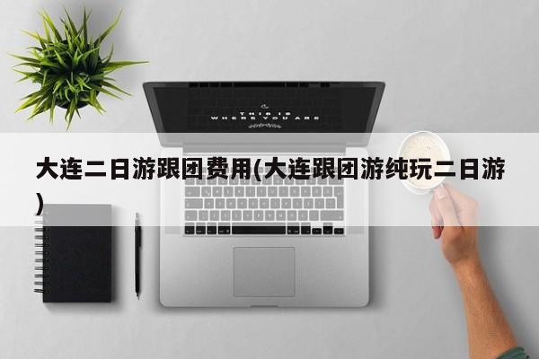 大连二日游跟团费用(大连跟团游纯玩二日游)
