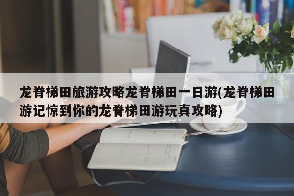 龙脊梯田旅游攻略龙脊梯田一日游(龙脊梯田游记惊到你的龙脊梯田游玩真攻略)