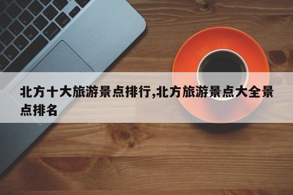 北方十大旅游景点排行,北方旅游景点大全景点排名
