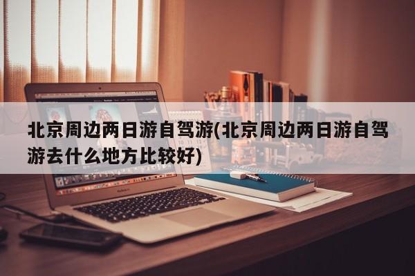 北京周边两日游自驾游(北京周边两日游自驾游去什么地方比较好)