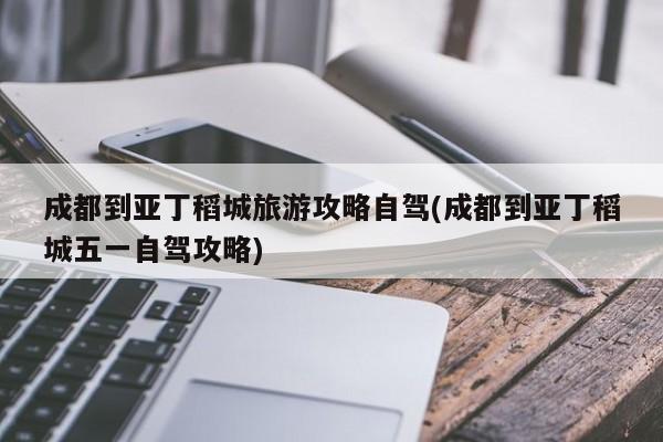 成都到亚丁稻城旅游攻略自驾(成都到亚丁稻城五一自驾攻略)