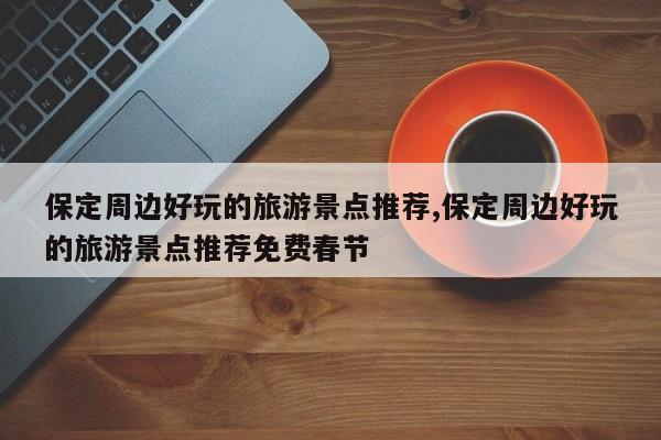 保定周边好玩的旅游景点推荐,保定周边好玩的旅游景点推荐免费春节