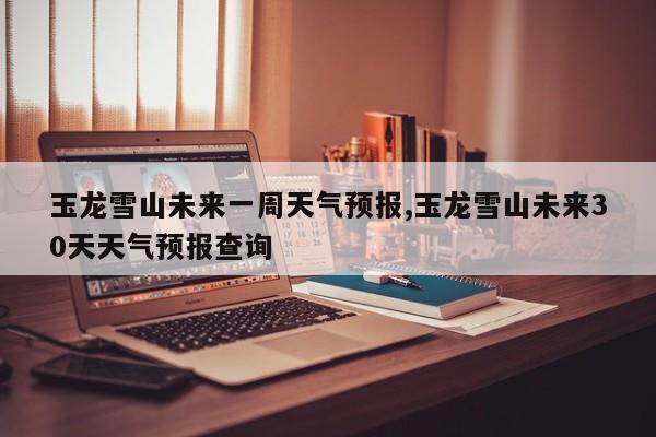 玉龙雪山未来一周天气预报,玉龙雪山未来30天天气预报查询 第1张