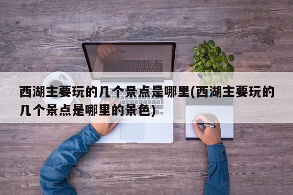 西湖主要玩的几个景点是哪里(西湖主要玩的几个景点是哪里的景色)