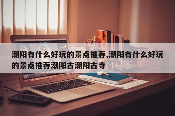 潮阳有什么好玩的景点推荐,潮阳有什么好玩的景点推荐潮阳古潮阳古寺