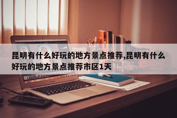 昆明有什么好玩的地方景点推荐,昆明有什么好玩的地方景点推荐市区1天