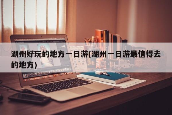 湖州好玩的地方一日游(湖州一日游最值得去的地方)