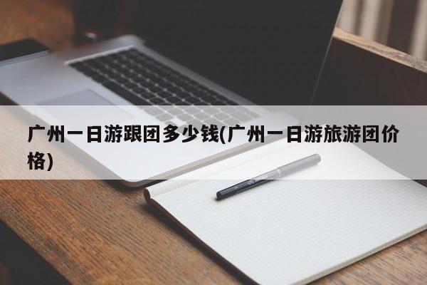 广州一日游跟团多少钱(广州一日游旅游团价格)