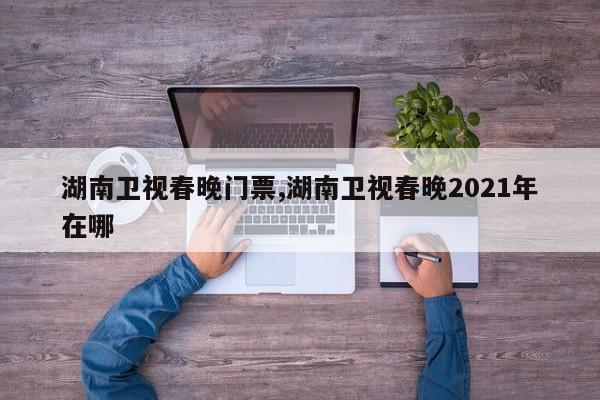 湖南卫视春晚门票,湖南卫视春晚2021年在哪