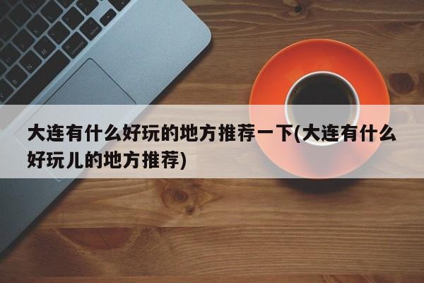 大连有什么好玩的地方推荐一下(大连有什么好玩儿的地方推荐)