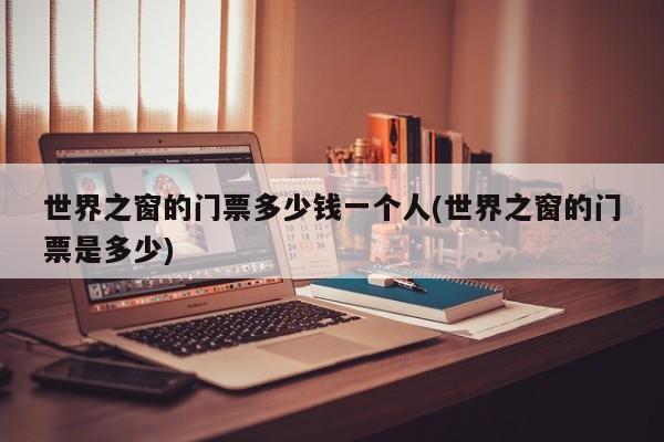 世界之窗的门票多少钱一个人(世界之窗的门票是多少)