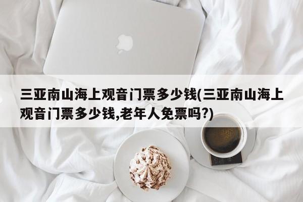 三亚南山海上观音门票多少钱(三亚南山海上观音门票多少钱,老年人免票吗?)