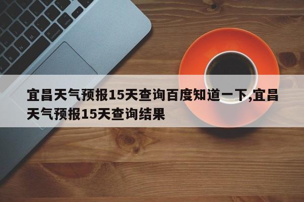 宜昌天气预报15天查询百度知道一下,宜昌天气预报15天查询结果 第1张