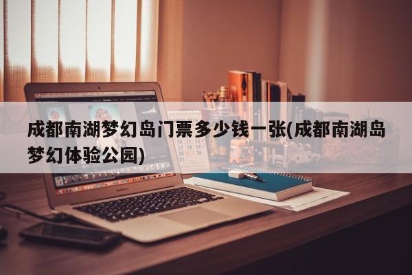 成都南湖梦幻岛门票多少钱一张(成都南湖岛梦幻体验公园)