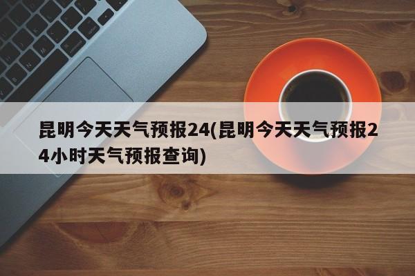 昆明今天天气预报24(昆明今天天气预报24小时天气预报查询) 第1张