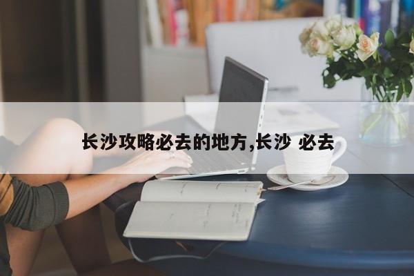 长沙攻略必去的地方,长沙 必去