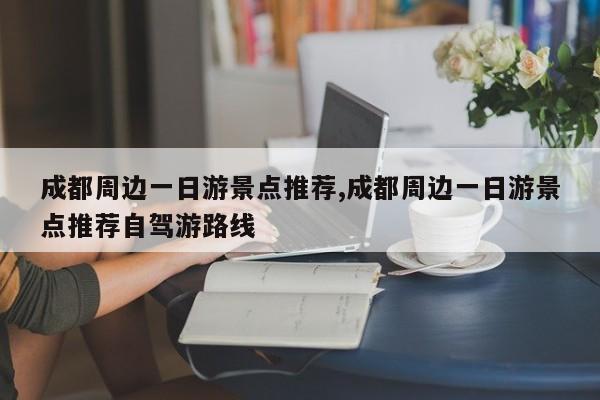 成都周边一日游景点推荐,成都周边一日游景点推荐自驾游路线