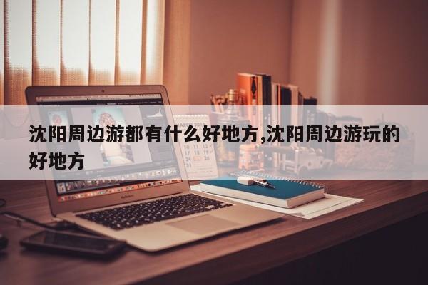 沈阳周边游都有什么好地方,沈阳周边游玩的好地方