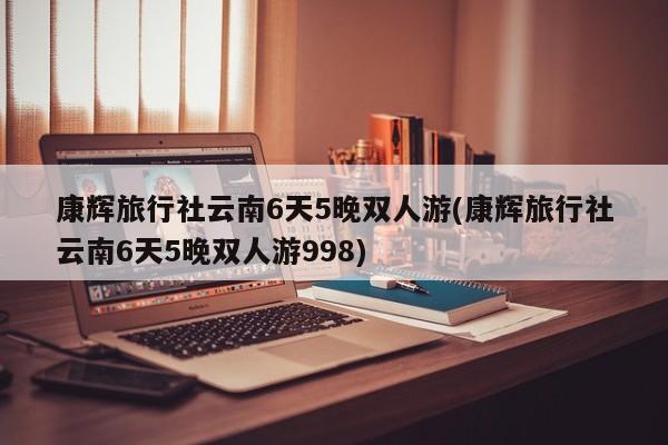 康辉旅行社云南6天5晚双人游(康辉旅行社云南6天5晚双人游998)