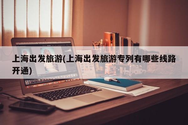 上海出发旅游(上海出发旅游专列有哪些线路开通)