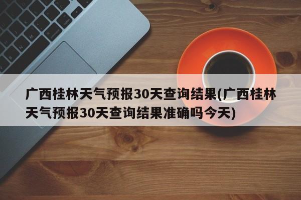 广西桂林天气预报30天查询结果(广西桂林天气预报30天查询结果准确吗今天) 第1张