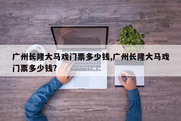 广州长隆大马戏门票多少钱,广州长隆大马戏门票多少钱?