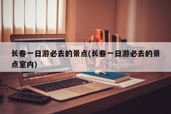 长春一日游必去的景点(长春一日游必去的景点室内)