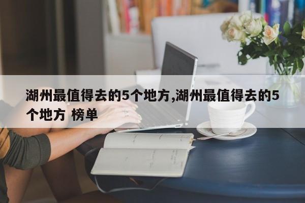 湖州最值得去的5个地方,湖州最值得去的5个地方 榜单