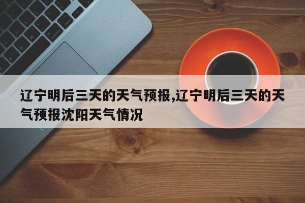 辽宁明后三天的天气预报,辽宁明后三天的天气预报沈阳天气情况 第1张