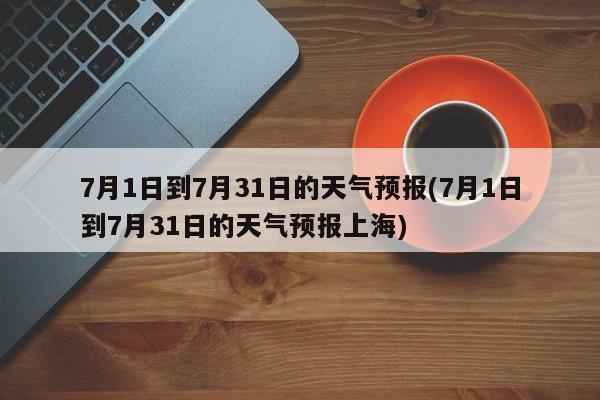 7月1日到7月31日的天气预报(7月1日到7月31日的天气预报上海) 第1张