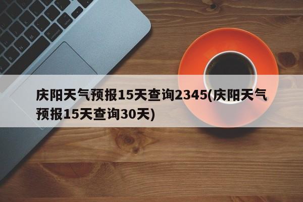 庆阳天气预报15天查询2345(庆阳天气预报15天查询30天) 第1张