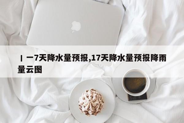 丨一7天降水量预报,17天降水量预报降雨量云图 第1张