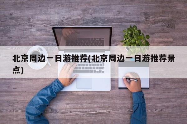 北京周边一日游推荐(北京周边一日游推荐景点)