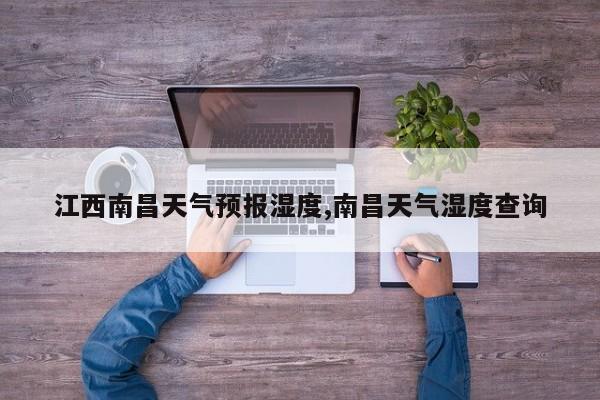 江西南昌天气预报湿度,南昌天气湿度查询 第1张