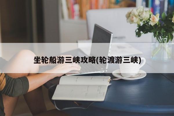 坐轮船游三峡攻略(轮渡游三峡)