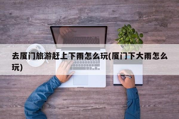 去厦门旅游赶上下雨怎么玩(厦门下大雨怎么玩)