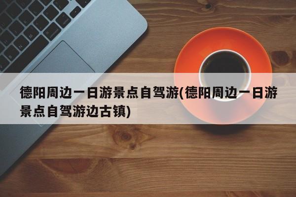 德阳周边一日游景点自驾游(德阳周边一日游景点自驾游边古镇)