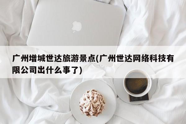 广州增城世达旅游景点(广州世达网络科技有限公司出什么事了)