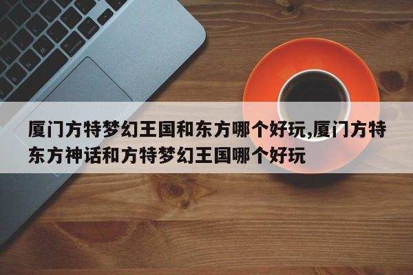 厦门方特梦幻王国和东方哪个好玩,厦门方特东方神话和方特梦幻王国哪个好玩