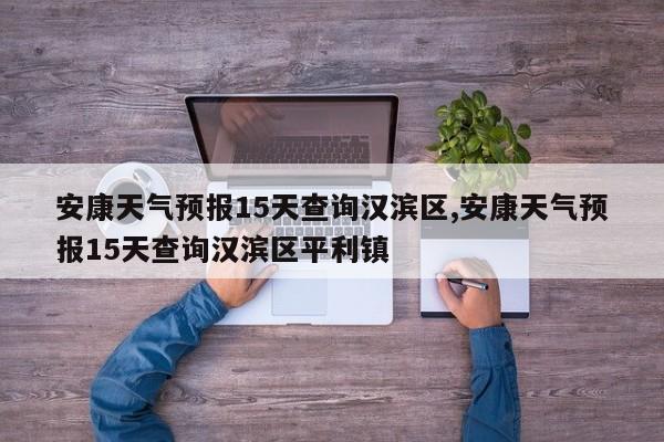 安康天气预报15天查询汉滨区,安康天气预报15天查询汉滨区平利镇 第1张