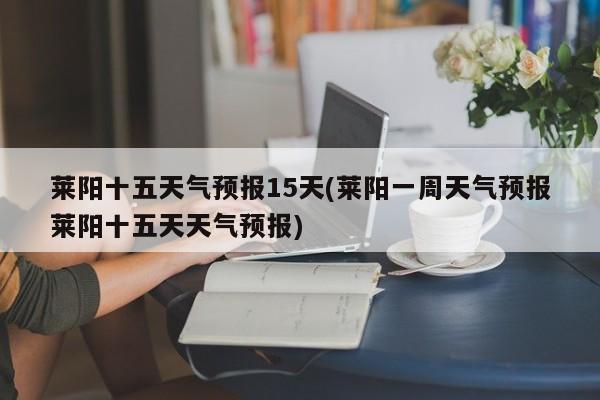 莱阳十五天气预报15天(莱阳一周天气预报莱阳十五天天气预报) 第1张