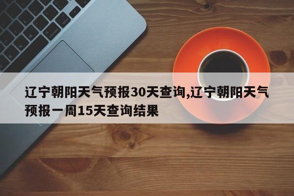 辽宁朝阳天气预报30天查询,辽宁朝阳天气预报一周15天查询结果 第1张